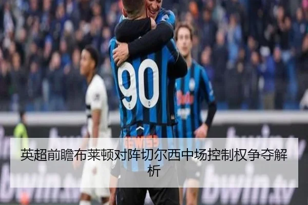 英超前瞻布莱顿对阵切尔西中场控制权争夺解析