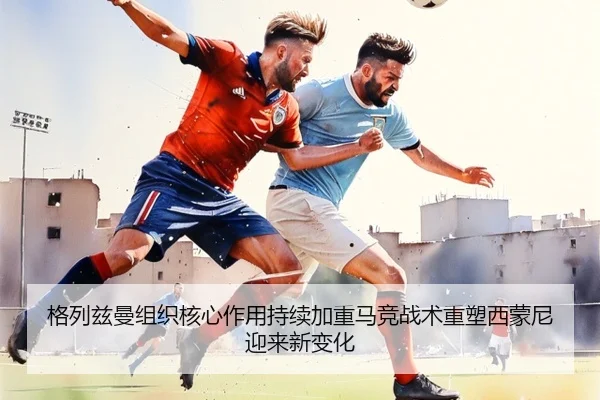 格列兹曼组织核心作用持续加重马竞战术重塑西蒙尼迎来新变化