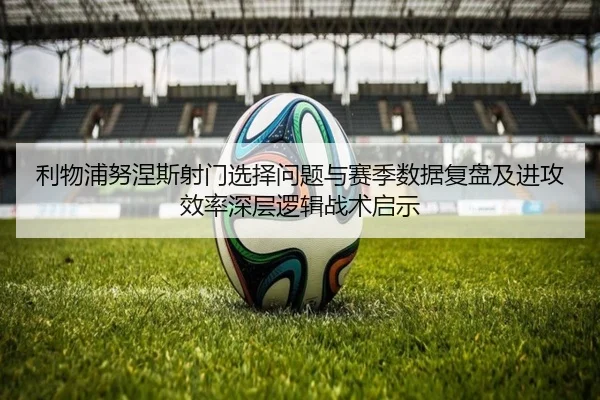 利物浦努涅斯射门选择问题与赛季数据复盘及进攻效率深层逻辑战术启示