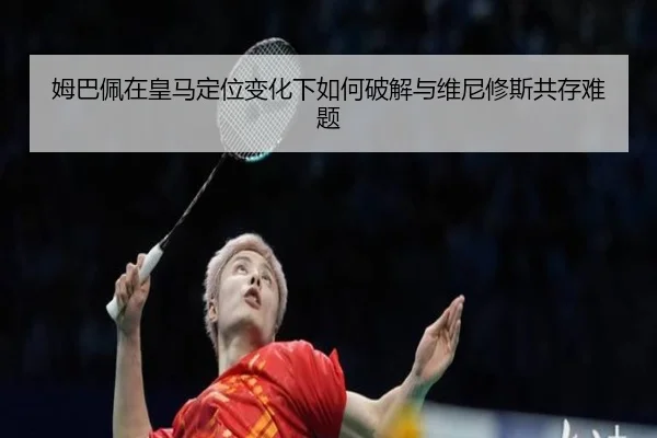 姆巴佩在皇马定位变化下如何破解与维尼修斯共存难题