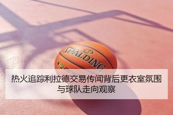 热火追踪利拉德交易传闻背后更衣室氛围与球队走向观察