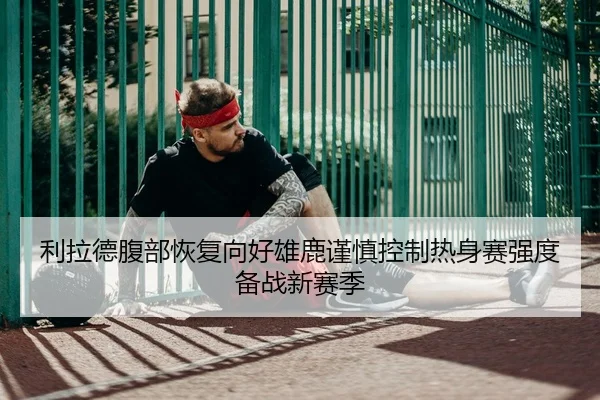 利拉德腹部恢复向好雄鹿谨慎控制热身赛强度备战新赛季